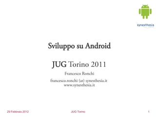 Sviluppo su Android

                    JUG Torino 2011
                            Francesco Ronchi
                   francesco.ronchi (at) synesthesia.it
                           www.synesthesia.it




29 Febbraio 2012                JUG Torino                1
 