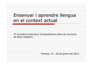 Ensenyar i aprendre llengua
en el context actual

1ª Jornada d’intercanvi d’experiències entre els territoris
de parla catalana.




                         Tortosa, 21 i 22 de gener del 2011
 