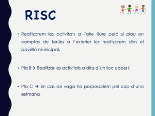 RISC
• Realitzarem les activitats a l’aire lliure però si plou en
comptes de fer-les a l’exterior les realitzarem dins el
pavelló municipal.
• Pla Bà Realitzar les activitats a dins d’un lloc cobert.
• Pla C à En cas de vaga ho posposaríem pel cap d’una
setmana
 