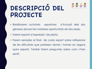 DESCRIPCIÓ DEL
PROJECTE
• Realitzarem activitats esportives d’inclusió dels dos
gèneres donant les mateixes oportunitats als dos sexes.
• Farem esports d’expressió i de pilota.
• Farem xerrades al final de cada esport sobre reflexionar
de les dificultats que pateixen dones i homes en segons
quins esports. També farem preguntes sobre com s’han
sentit.
 