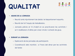 QUALITAT
• ABANS DE LA JORNADA
– Reunió amb Ajuntament de Lleida i el departament esportiu.
– Reunió de tot l’equip de treballadors.
– Jornada prèvia al 15 d’abril on es practicaran les activitats i
se’n realitzaran d’altres per crear vincle i cohesió de grup.
• DURANT LA JORNADA
– Explicació de les jornades als participants
– Coordinació dels monitors a l’hora del dinar per les activitats
de tarda
 