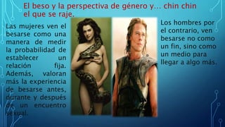 El beso y la perspectiva de género y… chin chin
el que se raje.
Las mujeres ven el
besarse como una
manera de medir
la probabilidad de
establecer un
relación fija.
Además, valoran
más la experiencia
de besarse antes,
durante y después
de un encuentro
sexual.
Los hombres por
el contrario, ven
besarse no como
un fin, sino como
un medio para
llegar a algo más.
 