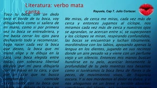 Literatura: verbo mata
carita…Toco tu boca, con un dedo
toco el borde de tu boca, voy
dibujándola como si saliera de
mi mano, como si por primera
vez tu boca se entreabriera, y
me basta cerrar los ojos para
deshacerlo todo y recomenzar,
hago nacer cada vez la boca
que deseo, la boca que mi
mano elige y te dibuja en la
cara, una boca elegida entre
todas, con soberana libertad
elegida por mí para dibujarla
con mi mano en tu cara, y que
por un azar que no busco
comprender coincide
exactamente con tu boca que
Me miras, de cerca me miras, cada vez más de
cerca y entonces jugamos al cíclope, nos
miramos cada vez más de cerca y nuestros ojos
se agrandan, se acercan entre sí, se superponen
y los cíclopes se miran, respirando confundidos,
las bocas se encuentran y luchan tibiamente,
mordiéndose con los labios, apoyando apenas la
lengua en los dientes, jugando en sus recintos
donde un aire pesado va y viene con un perfume
viejo y un silencio. Entonces mis manos buscan
hundirse en tu pelo, acariciar lentamente la
profundidad de tu pelo mientras nos besamos
como si tuviéramos la boca llena de flores o de
peces, de movimientos vivos, de fragancia
oscura. Y si nos mordemos el dolor es dulce, y si
nos ahogamos en un breve y terrible absorber
Rayuela, Cap 7. Julio Cortazar.
 