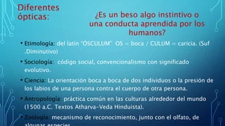 Diferentes
ópticas:
• Etimología: del latín “ÓSCULUM” OS = boca / CULUM = caricia. (Suf
.Diminutivo)
• Sociología: código social, convencionalismo con significado
evolutivo.
• Ciencia: La orientación boca a boca de dos individuos o la presión de
los labios de una persona contra el cuerpo de otra persona.
• Antropología: práctica común en las culturas alrededor del mundo
(1500 a.C. Textos Atharva-Veda Hinduista).
• Zoología: mecanismo de reconocimiento, junto con el olfato, de
¿Es un beso algo instintivo o
una conducta aprendida por los
humanos?
 