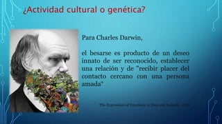 ¿Actividad cultural o genética?
Para Charles Darwin,
el besarse es producto de un deseo
innato de ser reconocido, establecer
una relación y de "recibir placer del
contacto cercano con una persona
amada“
The Expression of Emotions in Man and Animals. 1872
 