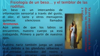 Fisiología de un beso… y el temblor de las
rodillas.
Un beso es un intercambio de
información sensorial a través del gusto,
el olor, el tacto y otros mensajeros
químicos silenciosos llamados
feromonas.
Aún antes de que los labios se
encuentren, nuestro cuerpo ya está
trabajando. Primero a partir de nuestros
ojos.
Nuestra nariz también juega un papel
vital, debido a las glándulas sébaceas -
concentradas alrededor del rostro y
Yaunavezqueunbesoseha
dado,lashormonascomienzan
atrabajar.
 