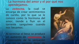 La hormona del amor y el por qué nos
apendejamos.
La oxitocina, la cual se
encarga de crear sentimientos
de cariño, por lo que se le
conoce como la hormona del
amor, tiende a fluir en el
torrente sanguíneo cuando
nos besamos.
Al terminar el beso se produce
un aumento de serotonina, la
responsable de la sensación
 