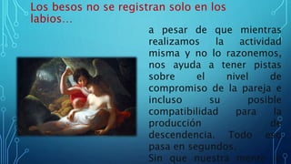Los besos no se registran solo en los
labios…
a pesar de que mientras
realizamos la actividad
misma y no lo razonemos,
nos ayuda a tener pistas
sobre el nivel de
compromiso de la pareja e
incluso su posible
compatibilidad para la
producción de
descendencia. Todo eso
pasa en segundos.
Sin que nuestra mente lo
 