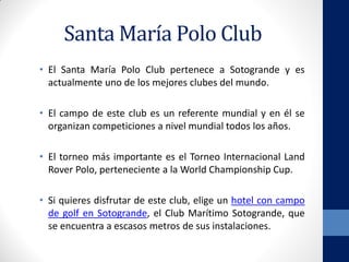 Santa María Polo Club
• El Santa María Polo Club pertenece a Sotogrande y es
actualmente uno de los mejores clubes del mundo.
• El campo de este club es un referente mundial y en él se
organizan competiciones a nivel mundial todos los años.
• El torneo más importante es el Torneo Internacional Land
Rover Polo, perteneciente a la World Championship Cup.
• Si quieres disfrutar de este club, elige un hotel con campo
de golf en Sotogrande, el Club Marítimo Sotogrande, que
se encuentra a escasos metros de sus instalaciones.
 