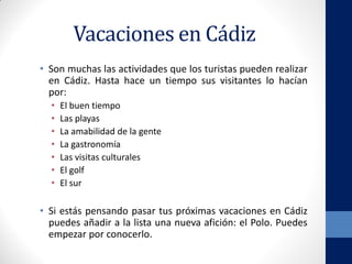 Vacaciones en Cádiz
• Son muchas las actividades que los turistas pueden realizar
en Cádiz. Hasta hace un tiempo sus visitantes lo hacían
por:
• El buen tiempo
• Las playas
• La amabilidad de la gente
• La gastronomía
• Las visitas culturales
• El golf
• El sur
• Si estás pensando pasar tus próximas vacaciones en Cádiz
puedes añadir a la lista una nueva afición: el Polo. Puedes
empezar por conocerlo.
 