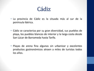 Cádiz
• La provincia de Cádiz es la situada más al sur de la
península Ibérica.
• Cádiz se caracteriza por su gran diversidad, sus pueblos de
playa, los pueblos blancos de interior y la larga costa desde
San Lúcar de Barrameda hasta Tarifa.
• Playas de arena fina algunas sin urbanizar y excelentes
productos gastronómicos atraen a miles de turistas todos
los años.
 