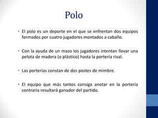 Polo
• El polo es un deporte en el que se enfrentan dos equipos
formados por cuatro jugadores montados a caballo.
• Con la ayuda de un mazo los jugadores intentan llevar una
pelota de madera (o plástico) hasta la portería rival.
• Las porterías constan de dos postes de mimbre.
• El equipo que más tantos consiga anotar en la portería
contraria resultará ganador del partido.
 