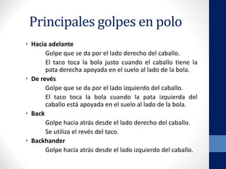 Principales golpes en polo
• Hacia adelante
Golpe que se da por el lado derecho del caballo.
El taco toca la bola justo cuando el caballo tiene la
pata derecha apoyada en el suelo al lado de la bola.
• De revés
Golpe que se da por el lado izquierdo del caballo.
El taco toca la bola cuando la pata izquierda del
caballo está apoyada en el suelo al lado de la bola.
• Back
Golpe hacia atrás desde el lado derecho del caballo.
Se utiliza el revés del taco.
• Backhander
Golpe hacia atrás desde el lado izquierdo del caballo.
 