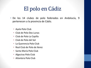 El polo en Cádiz
• De los 14 clubes de polo federados en Andalucía, 9
pertenecen a la provincia de Cádiz.
• Ayala Polo Club
• Club de Polo Dos Lunas
• Club de Polo La Capilla
• Club de Polo del Sol
• La Querencia Polo Club
• Real Club de Polo de Xerez
• Santa María Polo Club
• Algeciras Polo Club
• Atlantera Polo Club
 