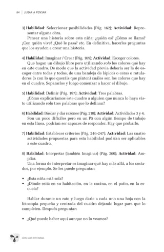 84 JUGAR A PENSAR
CÓMO USAR ESTE MANUAL
3) Habilidad: Seleccionar posibilidades (Pág. 162); Actividad: Repre-
sentar alguna obra.
Pensar una historia sobre esta niña: ¿quién es? ¿Cómo se llama?
¿Con quién vive? ¿Qué le pasa? etc. En deﬁnitiva, hacerles preguntas
que los ayuden a crear una historia.
4) Habilidad: Imaginar / Crear (Pág. 169); Actividad: Escoger colores.
Que hagan un dibujo libre pero utilizando solo los colores que hay
en este cuadro. De modo que la actividad previa debería ser la de es-
coger entre todas y todos, de una bandeja de lápices o ceras o rotula-
dores (o con lo que queráis que pinten) cuáles son los colores que hay
en el cuadro. Separarlos y luego comenzar a hacer el dibujo.
5) Habilidad: Deﬁnir (Pág. 197); Actividad: Tres palabras.
¿Cómo explicaríamos este cuadro a alguien que nunca lo haya vis-
to utilizando solo tres palabras que lo deﬁnan?
6) Habilidad: Buscar y dar razones (Pág. 218); Actividad: Actividades 3 y 4.
Son un poco difíciles pero en un P5 con algún tiempo de trabajo
en esta línea, podrían ser capaces de responder. Hay que probarlo.
7) Habilidad: Establecer criterios (Pág. 246-247); Actividad: Las cuatro
actividades propuestas para esta habilidad podrían ser aplicables
a este cuadro.
8) Habilidad: Interpretar (también Imaginar) (Pág. 260); Actividad: Am-
pliar.
Una forma de interpretar es imaginar qué hay más allá, a los costa-
dos, por ejemplo. Se les puede preguntar:
•	 ¿Esta niña está sola?
•	 ¿Dónde está: en su habitación, en la cocina, en el patio, en la es-
cuela?
Hablar durante un rato y luego darle a cada uno una hoja con la
fotocopia pequeña y centrada del cuadro dejando lugar para que lo
completen. Después preguntar:
•	 ¿Qué puede haber aquí aunque no lo veamos?
 