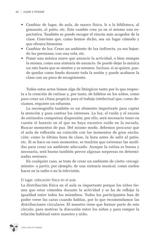 86 JUGAR A PENSAR
CÓMO USAR ESTE MANUAL
•	 Cambiar de lugar, de aula, de marco físico. Ir a la biblioteca, al
gimnasio, al patio, etc. Este cambio crea ya en sí mismo una ex-
pectativa. También se puede escoger el rincón más acogedor de la
clase. Conviene que, como hemos dicho, sea un lugar cómodo y
que ofrezca bienestar.
•	 Cambiar de luz. Crear un ambiente de luz indirecta, ya sea bajan-
do las persianas, con una vela, etc.
•	 Poner una música suave que anuncie la actividad, o bien siempre
la misma, como una sintonía de anuncio. Se puede dejar la música
un rato hasta que se sienten y se serenen. Incluso, si se quiere, pue-
de quedar como fondo durante toda la sesión y puede acabarse la
clase con un poco de recogimiento.
Todos estos actos tienen algo de litúrgicos tanto por lo que respec-
ta a la creación de rutinas y, por tanto, de hábitos en los niños, como
para crear un clima propicio para el trabajo intelectual que, como de-
cíamos, requiere un esfuerzo.
La escenografía también es un elemento importante para captar
la atención y para centrar los intereses. La luz, el ruido y el exceso
de estímulos comportan dispersión; por ello, será necesario tener en
cuenta el horario en el que no haya excesivo ruido en la escuela.
Buscar momentos de paz. Del mismo modo, debemos procurar que
el aula de reﬂexión no coincida con los momentos de gran excita-
ción: como la última hora de clase, la hora antes de salir al patio,
etc. Si se hace en esos momentos, se tendrán que extremar las medi-
das para crear un ambiente adecuado. Aunque la rutina es buena y
necesaria, será bueno también prever algunas sorpresas en determi-
nadas sesiones.
En cualquier caso, se trata de crear un ambiente de cierto «recogi-
miento» a partir, por ejemplo, de una sintonía musical, como suelen
hacer en la radio o en la televisión.
El lugar: colocación física en el aula
La distribución física en el aula es importante porque los niños tie-
nen que estar cómodos durante la actividad y se ha de reﬂejar la
igualdad entre todos los miembros. Todos los participantes han de
poder verse las caras cuando hablan, por lo que recomendamos las
distribuciones circulares. El maestro tiene que formar parte de este
círculo, para motivar la discusión entre los niños y para romper la
relación habitual entre maestro y niño.
 