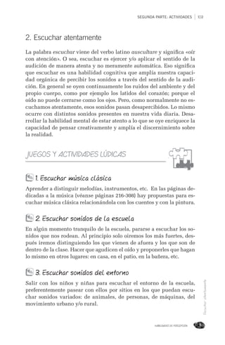 SEGUNDA PARTE: ACTIVIDADES 103
HABILIDADES DE PERCEPCIÓN
Escucharatentamente
2. Escuchar atentamente
La palabra escuchar viene del verbo latino auscultare y signiﬁca «oír
con atención». O sea, escuchar es ejercer y/o aplicar el sentido de la
audición de manera atenta y no meramente automática. Eso signiﬁca
que escuchar es una habilidad cognitiva que amplía nuestra capaci-
dad orgánica de percibir los sonidos a través del sentido de la audi-
ción. En general se oyen continuamente los ruidos del ambiente y del
propio cuerpo, como por ejemplo los latidos del corazón; porque el
oído no puede cerrarse como los ojos. Pero, como normalmente no es-
cuchamos atentamente, esos sonidos pasan desapercibidos. Lo mismo
ocurre con distintos sonidos presentes en nuestra vida diaria. Desa-
rrollar la habilidad mental de estar atento a lo que se oye enriquece la
capacidad de pensar creativamente y amplía el discernimiento sobre
la realidad.
JUEGOS Y ACTIVIDADES LÚDICAS
1. Escuchar música clásica
Aprender a distinguir melodías, instrumentos, etc. En las páginas de-
dicadas a la música (véanse páginas 216-308) hay propuestas para es-
cuchar música clásica relacionándola con los cuentos y con la pintura.
2. Escuchar sonidos de la escuela
En algún momento tranquilo de la escuela, pararse a escuchar los so-
nidos que nos rodean. Al principio solo oiremos los más fuertes, des-
pués iremos distinguiendo los que vienen de afuera y los que son de
dentro de la clase. Hacer que agudicen el oído y proponerles que hagan
lo mismo en otros lugares: en casa, en el patio, en la bañera, etc.
3. Escuchar sonidos del entorno
Salir con los niños y niñas para escuchar el entorno de la escuela,
preferentemente pasear con ellos por sitios en los que puedan escu-
char sonidos variados: de animales, de personas, de máquinas, del
movimiento urbano y/o rural.
 