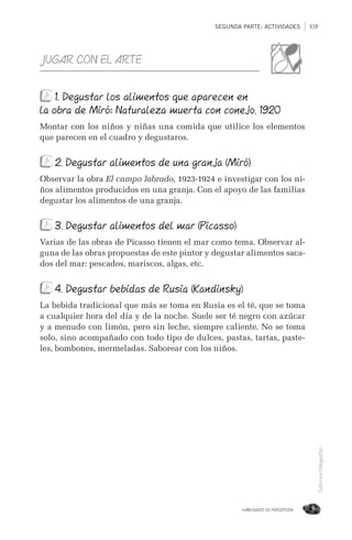 SEGUNDA PARTE: ACTIVIDADES 109
HABILIDADES DE PERCEPCIÓN
Saborear/degustar
JUGAR CON EL ARTE
1. Degustar los alimentos que aparecen en
la obra de Miró: Naturaleza muerta con conejo, 1920
Montar con los niños y niñas una comida que utilice los elementos
que parecen en el cuadro y degustaros.
2. Degustar alimentos de una granja (Miró)
Observar la obra El campo labrado, 1923-1924 e investigar con los ni-
ños alimentos producidos en una granja. Con el apoyo de las familias
degustar los alimentos de una granja.
3. Degustar alimentos del mar (Picasso)
Varias de las obras de Picasso tienen el mar como tema. Observar al-
guna de las obras propuestas de este pintor y degustar alimentos saca-
dos del mar: pescados, mariscos, algas, etc.
4. Degustar bebidas de Rusia (Kandinsky)
La bebida tradicional que más se toma en Rusia es el té, que se toma
a cualquier hora del día y de la noche. Suele ser té negro con azúcar
y a menudo con limón, pero sin leche, siempre caliente. No se toma
solo, sino acompañado con todo tipo de dulces, pastas, tartas, paste-
les, bombones, mermeladas. Saborear con los niños.
 