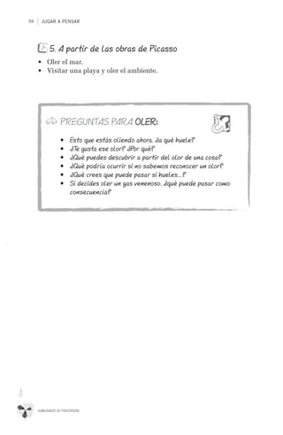 JUGAR A PENSAR114
HABILIDADES DE PERCEPCIÓN
Oler
5. A partir de las obras de Picasso
•	 Oler el mar.
•	 Visitar una playa y oler el ambiente.
PREGUNTAS PARA OLER:
•	 Esto que estás oliendo ahora, ¿a qué huele?
•	 ¿Te gusta ese olor? ¿Por qué?
•	 ¿Qué puedes descubrir a partir del olor de una cosa?
•	 ¿Qué podría ocurrir si no sabemos reconocer un olor?
•	 ¿Qué crees que puede pasar si hueles…?
•	 Si decides oler un gas venenoso, ¿qué puede pasar como
consecuencia?
 