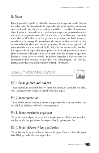 SEGUNDA PARTE: ACTIVIDADES 115
HABILIDADES DE PERCEPCIÓN
Tocar
5. Tocar
Es una palabra rica de signiﬁcados en castellano, que va desde el acto
de palpar con la mano hasta la capacidad de tocar un instrumento o
sentirse tocado por alguna experiencia estética o emotiva. Todos estos
signiﬁcados no dejan de ser expresiones perceptivas, pero obviamente
en nuestra propuesta nos referiremos más a la utilización discrimi-
nada del sentido del tacto. La palabra tacto viene del latín tactus y
se reﬁere a la percepción consciente de los estímulos mecánicos que
actúan sobre los sistemas cutáneo y mucoso. O sea, a nivel orgánico el
tacto se reﬁere a la capacidad de la piel y de las mucosas de percibir.
La riqueza de la capacidad perceptiva táctil es tal que resulta impe-
rioso aprender a discernir y discriminar todos los estímulos que nos
llegan a través de este sentido. Se puede aprender a discriminar las
sensaciones de: vibración, estabilidad, frío, calor, rugoso, liso, pesado,
ligero, húmedo, seco, adherencia, volumen, forma, etc.
JUEGOS Y ACTIVIDADES LÚDICAS
1. Tocar partes del cuerpo
Tocar el pelo, la boca por dentro, entre los dedos, el codo, las rodillas,
etc. Dialogar sobre lo que se percibe en cada lugar.
2. Tocar personas
Tocar bebés, tocar ancianos, tocar compañeros de la misma edad, to-
car adultos. Dialogar sobre lo que se percibe.
3. Tocar productos orgánicos
Tocar diversos tipos de productos orgánicos en diferentes estados:
verdes, maduros, podridos. Dialogar sobre lo que se percibe.
4. Tocar objetos fríos y calientes
Tocar bolsas de agua caliente, bolsas de agua tibia y bolsas de agua
fría. Dialogar sobre lo que se percibe.
 
