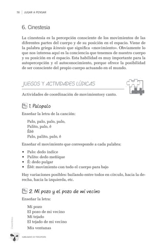 JUGAR A PENSAR118
HABILIDADES DE PERCEPCIÓN
Cinestesia
6. Cinestesia
La cinestesia es la percepción consciente de los movimientos de las
diferentes partes del cuerpo y de su posición en el espacio. Viene de
la palabra griega kinesis que signiﬁca «movimiento». Obviamente lo
que nos interesa aquí es la conciencia que tenemos de nuestro cuerpo
y su posición en el espacio. Esta habilidad es muy importante para la
autopercepción y el autoconocimiento, porque ofrece la posibilidad
de ser consciente del propio cuerpo actuando en el mundo.
JUEGOS Y ACTIVIDADES LÚDICAS
Actividades de coordinación de movimientosy canto.
1. Palopalo
Enseñar la letra de la canción:
Palo, palo, palo, palo,
Palito, palo, ê
Êêê
Palo, palito, palo, ê
Enseñar el movimiento que corresponde a cada palabra:
•	 Palo: dedo índice
•	 Palito: dedo meñique
•	 Ê: dedo pulgar
•	 Êêê: movimiento con todo el cuerpo para bajo
Hay variaciones posibles: bailando entre todos en círculo, hacia la de-
recha, hacia la izquierda, etc.
2. Mi pozo y el pozo de mi vecino
Enseñar la letra:
Mi pozo
El pozo de mi vecino
Mi tejado
El tejado de mi vecino
Mis ventanas
 