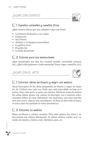 JUGAR A PENSAR122
HABILIDADES DE PERCEPCIÓN
Sinestesia
JUGAR CON CUENTOS
1. Cuentos calientes y cuentos fríos
¿Qué cuentos dirías que son calientes o que son fríos?
•	 La historia de Juanita y sus viajes
•	 Garbancito
•	 Sací Pereré
•	 Aladino y la lámpara maravillosa
•	 La gallina Lina
•	 El patito feo
•	 La bella durmiente
2. Colores para las sensaciones
¿Qué sensaciones nos dan los cuentos? (miedo, curiosidad, ternura,
etc.). ¿Qué color ponemos a cada sensación? (rosa, negro, amarillo, etc.).
JUGAR CON EL ARTE
1. Colorear obras en blanco y negro con música
Sacar fotocopias de las obras propuestas en blanco y negro en tama-
ño A4. Utilizar una cada vez. Pedir que cada niño doble su hoja en 4
partes. Para cada parte se pone una música. Mientras suena la música
los niños deben pintar con colores la fotocopia. Las 4 músicas selec-
cionadas deben ser muy diferentes: una lentísima, una muy movida,
otra más suave, alguna más retumbante. Al ﬁnal se abre toda la hoja y
se mira cómo ha quedado la «obra sinestésica».
2. Colorear la música
Hojas en blanco y colores variados. Para cada música los niños y ni-
ñas pintan con colores libremente. Se deben utilizar estilos muy va-
riados de música: clásica, rock, folclórica, jazz, etc.
 