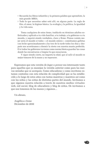 9
› Recuerda los libros infantiles y la primera palabra que aprendiste, la
más grande: MIRA.
› Todo lo que necesitas saber está allí, en alguna parte. La regla de
Oro, el amor, la higiene básica. La ecología y la política, la igualdad
y la vida sana.
Toma cualquiera de estos ítems, tradúcelo en términos adultos so-
ﬁsticados y aplícalo a tu vida familiar, a tu trabajo, a tu gobierno o a tu
mundo, y seguirá siendo verdadero, claro y ﬁrme. Piensa cuánto me-
jor sería el mundo si todos —el mundo entero— comiéramos galletas
con leche aproximadamente a las tres de la tarde todos los días y des-
pués nos acostáramos a dormir la siesta con nuestra manta preferida.
O si todos los gobiernos tuvieran como norma básica guardar las cosas
donde las encontraron o limpiar lo que ensuciaron.
Y sigue siendo cierto, no importa la edad, que al salir al mundo es
mejor tomarse de la mano y no separarse.
Esperamos que esta versión de Jugar a pensar sea interesante tanto
para aquellos que ya manejan la versión anterior como para las nue-
vas miradas que se acerquen. Como educadoras y como escritoras es-
tamos contentas con esta relación de complicidad que se ha estable-
cido a lo largo de estos años con tantas maestras y maestros así como
con los niños y las niñas de distintas partes del mundo. Invitamos a
que sigamos nuestra relación a través de nuestros medios virtuales:
web, red social, blog de educadores y blog de niños. Os invitamos a
que nos tomemos de las manos y sigamos…
Un abrazo,
Angélica e Irene
Diciembre de 2010
 