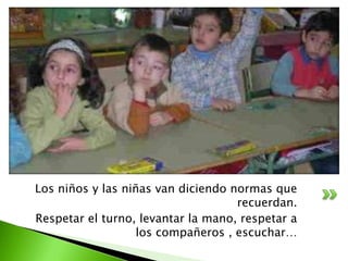 Los niños y las niñas van diciendo normas que
                                    recuerdan.
Respetar el turno, levantar la mano, respetar a
                   los compañeros , escuchar…
 