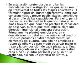    En esta sesión pretendía desarrollar las
    habilidades de investigación, ya que éstas son un
    eje transversal en todas las etapas educativas. El
    formular hipótesis, buscar alternativas ,anticipar
    consecuencias y prever posibilidades, contribuye
    al desarrollo de las capacidades. Para ello, pensé
    realizar una actividad en la que los niños y las
    niñas tuvieran que poner en práctica la capacidad
    de observar, puesto que esto implica clara una
    dirección intencional a nuestra percepción.
    Primeramente planteé que observaran y
    describieran los detalles que veían en el cuadro.
    Después pasamos a “Mirar atentamente” los
    elementos del cuadro. Para ello he ampliado el
    rostro de niña y de este modo observar mejor el
    trazo y la composición de cada pieza, y, al final,
    verla integrada en el conjunto. También realizó
    cada niño su cuadro personal y le puso título
    acabando, así con un ejercicio de síntesis.
 