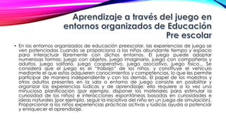 • En los entornos organizados de educación preescolar, las experiencias de juego se
ven potenciadas cuando se proporciona a los niños abundante tiempo y espacio
para interactuar libremente con dichos entornos. El juego puede adoptar
numerosas formas: juego con objetos, juego imaginario, juego con compañeros y
adultos, juego solitario, juego cooperativo, juego asociativo, juego físico... Se
considera que el juego es el “trabajo” de los niños, y constituye el vehículo
mediante el que estos adquieren conocimientos y competencias, lo que les permite
participar de manera independiente y con los demás. El papel de los maestros y
otros adultos presentes en la sala o entorno de juego consiste en posibilitar y
organizar las experiencias lúdicas y de aprendizaje; ello requiere a la vez una
minuciosa planificación (por ejemplo, disponer los materiales para estimular la
curiosidad de los niños) e interacciones espontáneas basadas en curiosidades e
ideas naturales (por ejemplo, seguir la iniciativa del niño en un juego de simulación).
Proporcionar a los niños experiencias prácticas activas y lúdicas ayuda a potenciar
y enriquecer el aprendizaje.
 