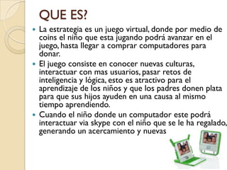 QUE ES?
 La estrategia es un juego virtual, donde por medio de
  coins el niño que esta jugando podrá avanzar en el
  juego, hasta llegar a comprar computadores para
  donar.
 El juego consiste en conocer nuevas culturas,
  interactuar con mas usuarios, pasar retos de
  inteligencia y lógica, esto es atractivo para el
  aprendizaje de los niños y que los padres donen plata
  para que sus hijos ayuden en una causa al mismo
  tiempo aprendiendo.
 Cuando el niño donde un computador este podrá
  interactuar via skype con el niño que se le ha regalado,
  generando un acercamiento y nuevas amistades
 