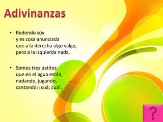 • Redondo soy
  y es cosa anunciada
  que a la derecha algo valgo,
  pero a la izquierda nada.

• Somos tres patitos
  que en el agua están,
  nadando, jugando,
  cantando: ¡cuá, cuá!.
 