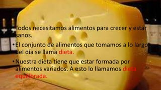• Todos necesitamos alimentos para crecer y estar
  sanos.
• El conjunto de alimentos que tomamos a lo largo
  del día se llama dieta.
• Nuestra dieta tiene que estar formada por
  alimentos variados. A esto lo llamamos dieta
  equilibrada.
 
