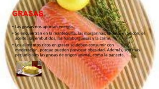 GRASAS
• Las grasas nos aportan energía.
• Se encuentran en la mantequilla, las margarinas, la nata, el beicon, el
  aceite, los embutidos, las hamburguesas y la carne.
• Los alimentos ricos en grasas se deben consumir con
  moderación, porque pueden provocar obesidad. Además, son más
  perjudiciales las grasas de origen animal, como la panceta.
 