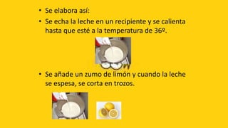 • Se elabora así:
• Se echa la leche en un recipiente y se calienta
  hasta que esté a la temperatura de 36º.




• Se añade un zumo de limón y cuando la leche
  se espesa, se corta en trozos.
 
