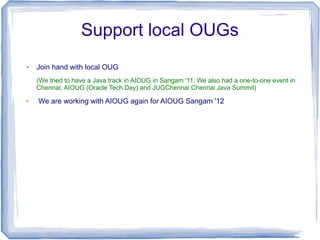 Support local OUGs
●   Join hand with local OUG
    (We tried to have a Java track in AIOUG in Sangam '11. We also had a one-to-one event in
    Chennai, AIOUG (Oracle Tech Day) and JUGChennai Chennai Java Summit)
●
    We are working with AIOUG again for AIOUG Sangam '12
 