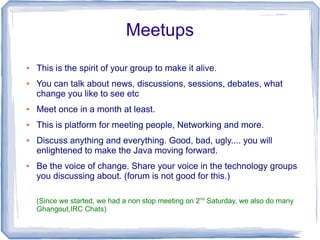 Meetups
●   This is the spirit of your group to make it alive.
●   You can talk about news, discussions, sessions, debates, what
    change you like to see etc
●   Meet once in a month at least.
●   This is platform for meeting people, Networking and more.
●   Discuss anything and everything. Good, bad, ugly.... you will
    enlightened to make the Java moving forward.
●   Be the voice of change. Share your voice in the technology groups
    you discussing about. (forum is not good for this.)

    (Since we started, we had a non stop meeting on 2nd Saturday, we also do many
    Ghangout,IRC Chats)
 