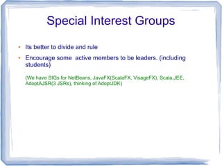 Special Interest Groups
●   Its better to divide and rule
●   Encourage some active members to be leaders. (including
    students)

    (We have SIGs for NetBeans, JavaFX(ScalaFX, VisageFX), Scala,JEE,
    AdoptAJSR(3 JSRs), thinking of AdoptJDK)
 