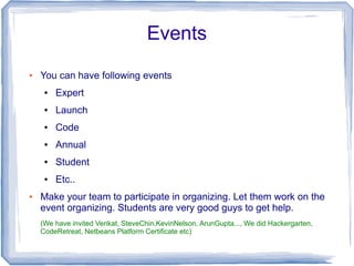 Events
●   You can have following events
     ●   Expert
     ●   Launch
     ●   Code
     ●   Annual
     ●   Student
     ●   Etc..
●   Make your team to participate in organizing. Let them work on the
    event organizing. Students are very good guys to get help.
    (We have invited Venkat, SteveChin,KevinNelson, ArunGupta..., We did Hackergarten,
    CodeRetreat, Netbeans Platform Certificate etc)
 