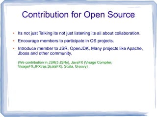 Contribution for Open Source
●   Its not just Talking its not just listening its all about collaboration.
●   Encourage members to participate in OS projects.
●   Introduce member to JSR, OpenJDK, Many projects like Apache,
    Jboss and other community.

    (We contribution in JSR(3 JSRs), JavaFX (Visage Compiler,
    VisageFX,JFXtras,ScalaFX), Scala, Groovy)
 