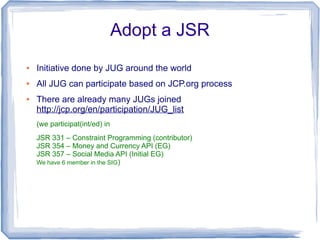 Adopt a JSR
●   Initiative done by JUG around the world
●   All JUG can participate based on JCP.org process
●   There are already many JUGs joined
    http://jcp.org/en/participation/JUG_list
    (we participat(int/ed) in
    JSR 331 – Constraint Programming (contributor)
    JSR 354 – Money and Currency API (EG)
    JSR 357 – Social Media API (Initial EG)
    We have 6 member in the SIG)
 
