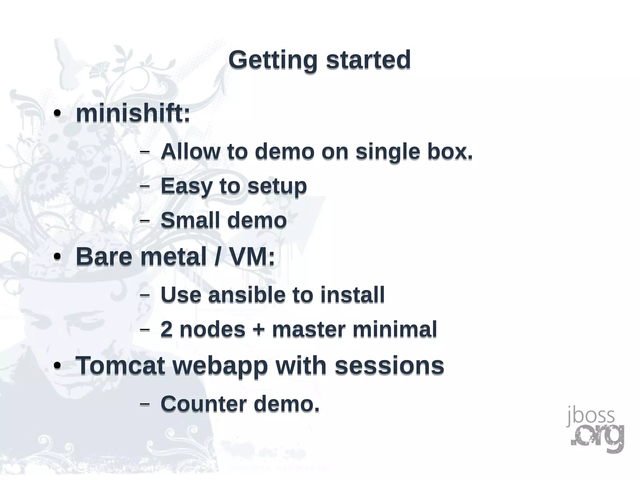 Getting startedGetting started
● minishift:
– Allow to demo on single box.
– Easy to setup
– Small demo
● Bare metal / VM:
– Use ansible to install
– 2 nodes + master minimal
● Tomcat webapp with sessions
– Counter demo.
● minishift:
– Allow to demo on single box.
– Easy to setup
– Small demo
● Bare metal / VM:
– Use ansible to install
– 2 nodes + master minimal
● Tomcat webapp with sessions
– Counter demo.
 