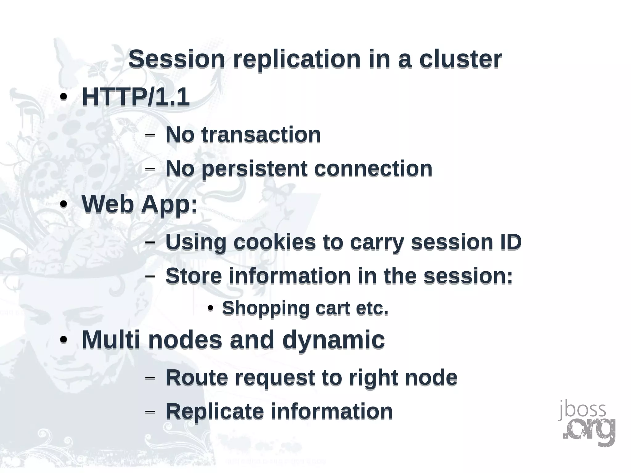 Session replication in a clusterSession replication in a cluster
● HTTP/1.1
– No transaction
– No persistent connection
● Web App:
– Using cookies to carry session ID
– Store information in the session:
● Shopping cart etc.
● Multi nodes and dynamic
– Route request to right node
– Replicate information
● HTTP/1.1
– No transaction
– No persistent connection
● Web App:
– Using cookies to carry session ID
– Store information in the session:
● Shopping cart etc.
● Multi nodes and dynamic
– Route request to right node
– Replicate information
 