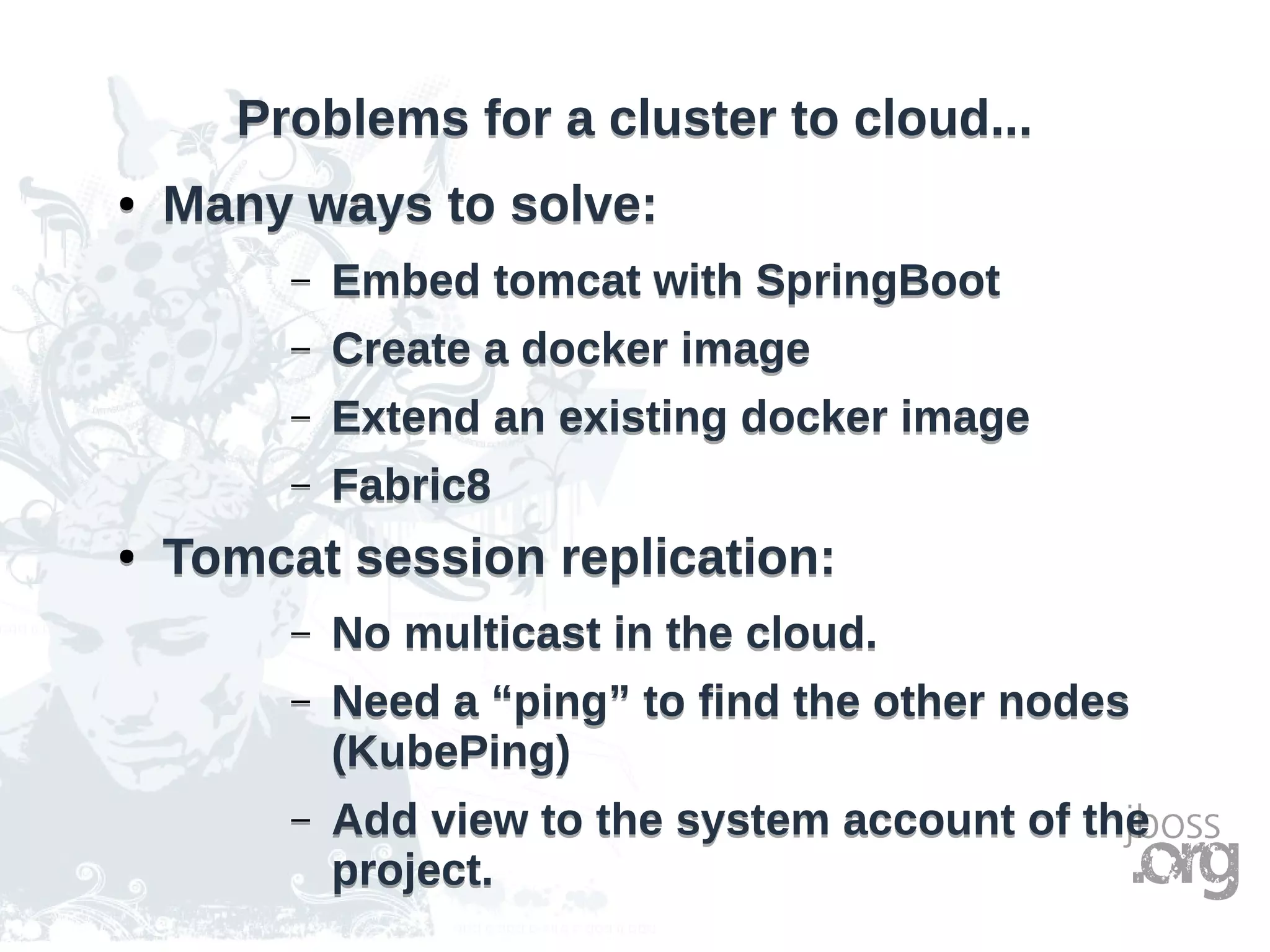 Problems for a cluster to cloud...Problems for a cluster to cloud...
● Many ways to solve:
– Embed tomcat with SpringBoot
– Create a docker image
– Extend an existing docker image
– Fabric8
● Tomcat session replication:
– No multicast in the cloud.
– Need a “ping” to find the other nodes
(KubePing)
– Add view to the system account of the
project.
● Many ways to solve:
– Embed tomcat with SpringBoot
– Create a docker image
– Extend an existing docker image
– Fabric8
● Tomcat session replication:
– No multicast in the cloud.
– Need a “ping” to find the other nodes
(KubePing)
– Add view to the system account of the
project.
 