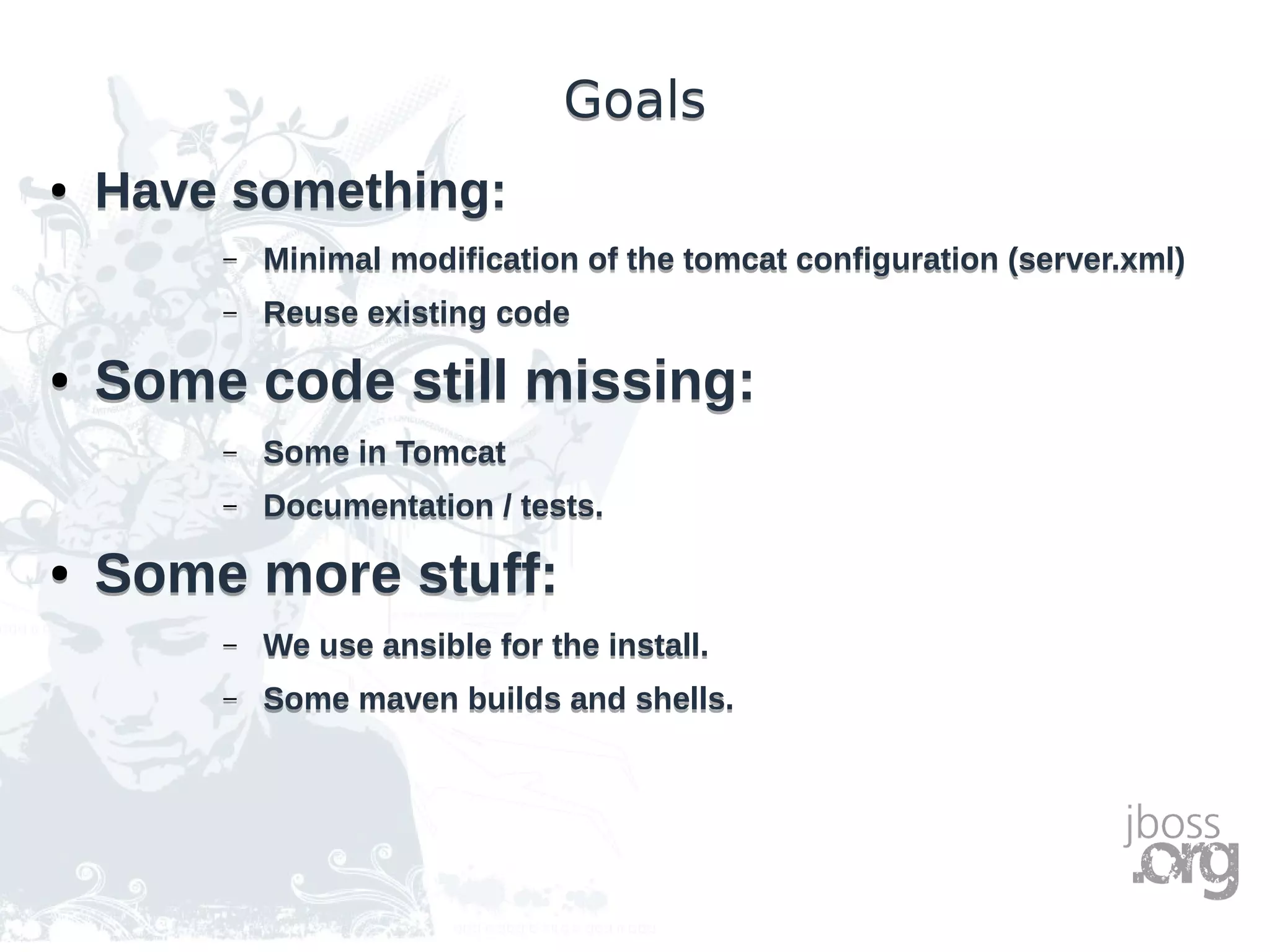 GoalsGoals
● Have something:
– Minimal modification of the tomcat configuration (server.xml)
– Reuse existing code
● Some code still missing:
– Some in Tomcat
– Documentation / tests.
● Some more stuff:
– We use ansible for the install.
– Some maven builds and shells.
● Have something:
– Minimal modification of the tomcat configuration (server.xml)
– Reuse existing code
● Some code still missing:
– Some in Tomcat
– Documentation / tests.
● Some more stuff:
– We use ansible for the install.
– Some maven builds and shells.
 