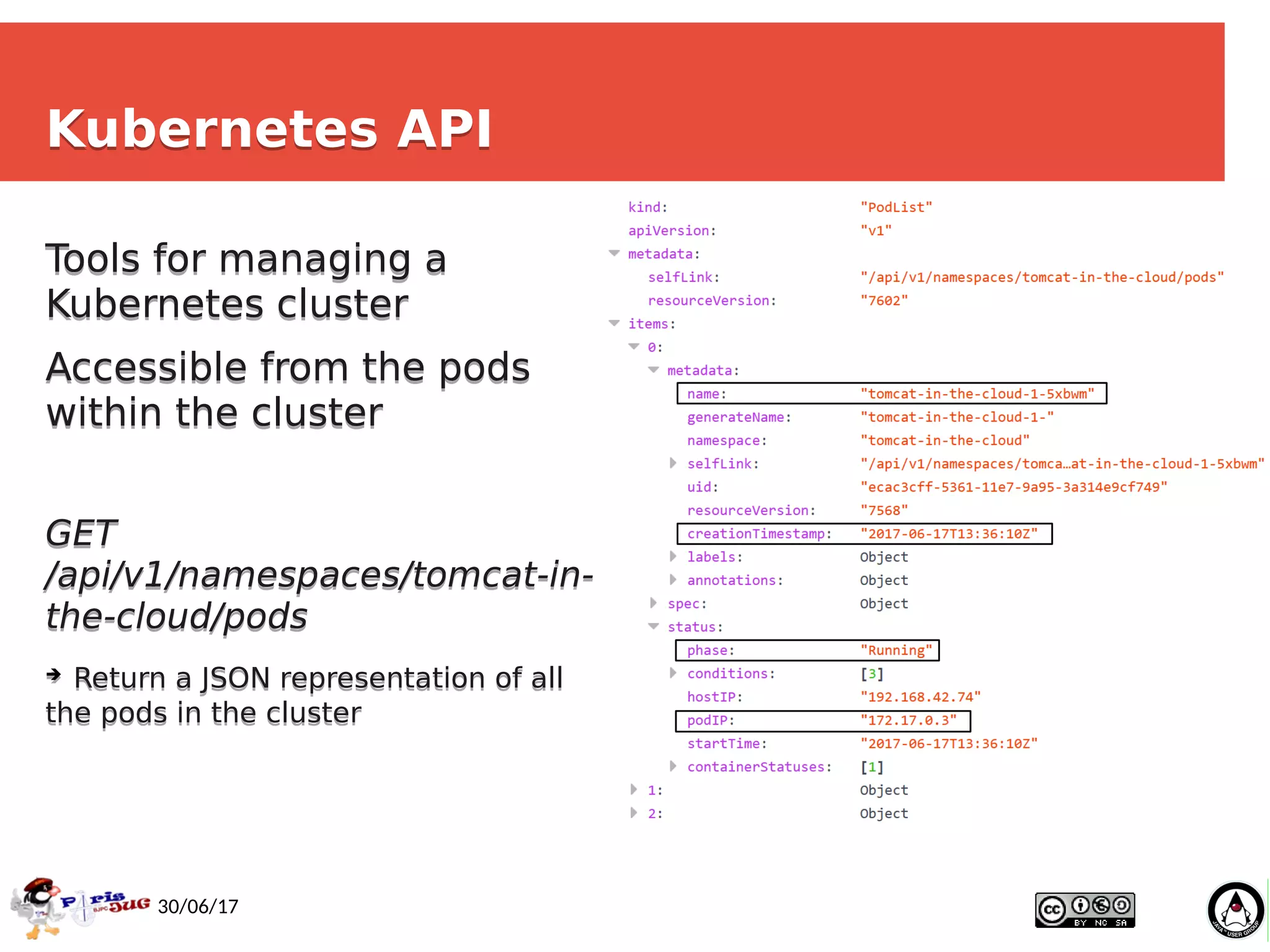 Ismaïl Senhaji, Guillaume P
ythoud
17
30/06/17
Kubernetes APIKubernetes API
Tools for managing a
Kubernetes cluster
Accessible from the pods
within the cluster
GET
/api/v1/namespaces/tomcat-in-
the-cloud/pods
➔ Return a JSON representation of all
the pods in the cluster
Tools for managing a
Kubernetes cluster
Accessible from the pods
within the cluster
GET
/api/v1/namespaces/tomcat-in-
the-cloud/pods
➔ Return a JSON representation of all
the pods in the cluster
 