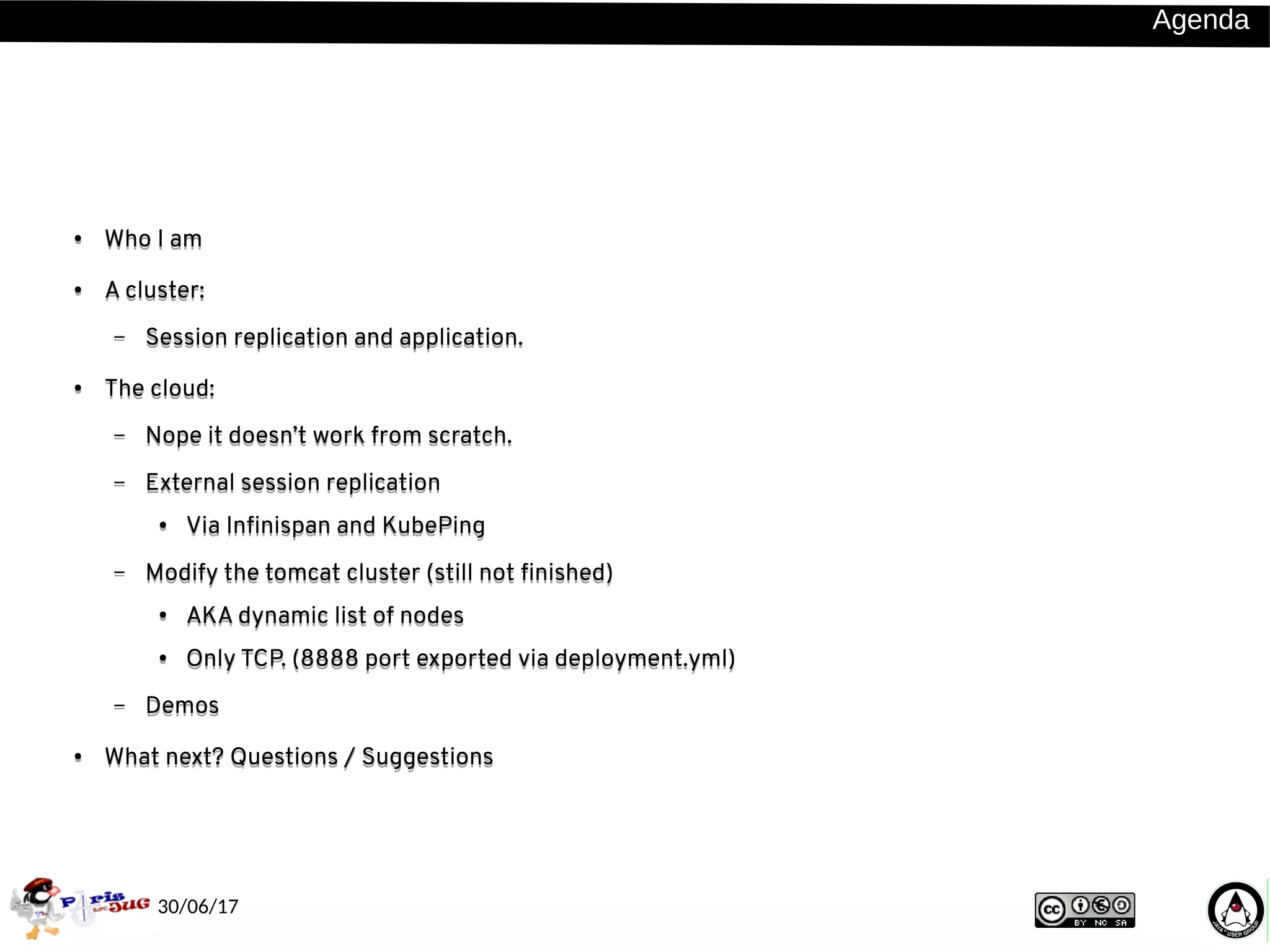 30/06/17
AgendaAgenda
●
Who I am
● A cluster:
– Session replication and application.
● The cloud:
– Nope it doesn’t work from scratch.
– External session replication
● Via Infinispan and KubePing
– Modify the tomcat cluster (still not finished)
● AKA dynamic list of nodes
●
Only TCP. (8888 port exported via deployment.yml)
– Demos
● What next? Questions / Suggestions
● Who I am
● A cluster:
– Session replication and application.
● The cloud:
– Nope it doesn’t work from scratch.
– External session replication
● Via Infinispan and KubePing
– Modify the tomcat cluster (still not finished)
●
AKA dynamic list of nodes
● Only TCP. (8888 port exported via deployment.yml)
– Demos
● What next? Questions / Suggestions
 
