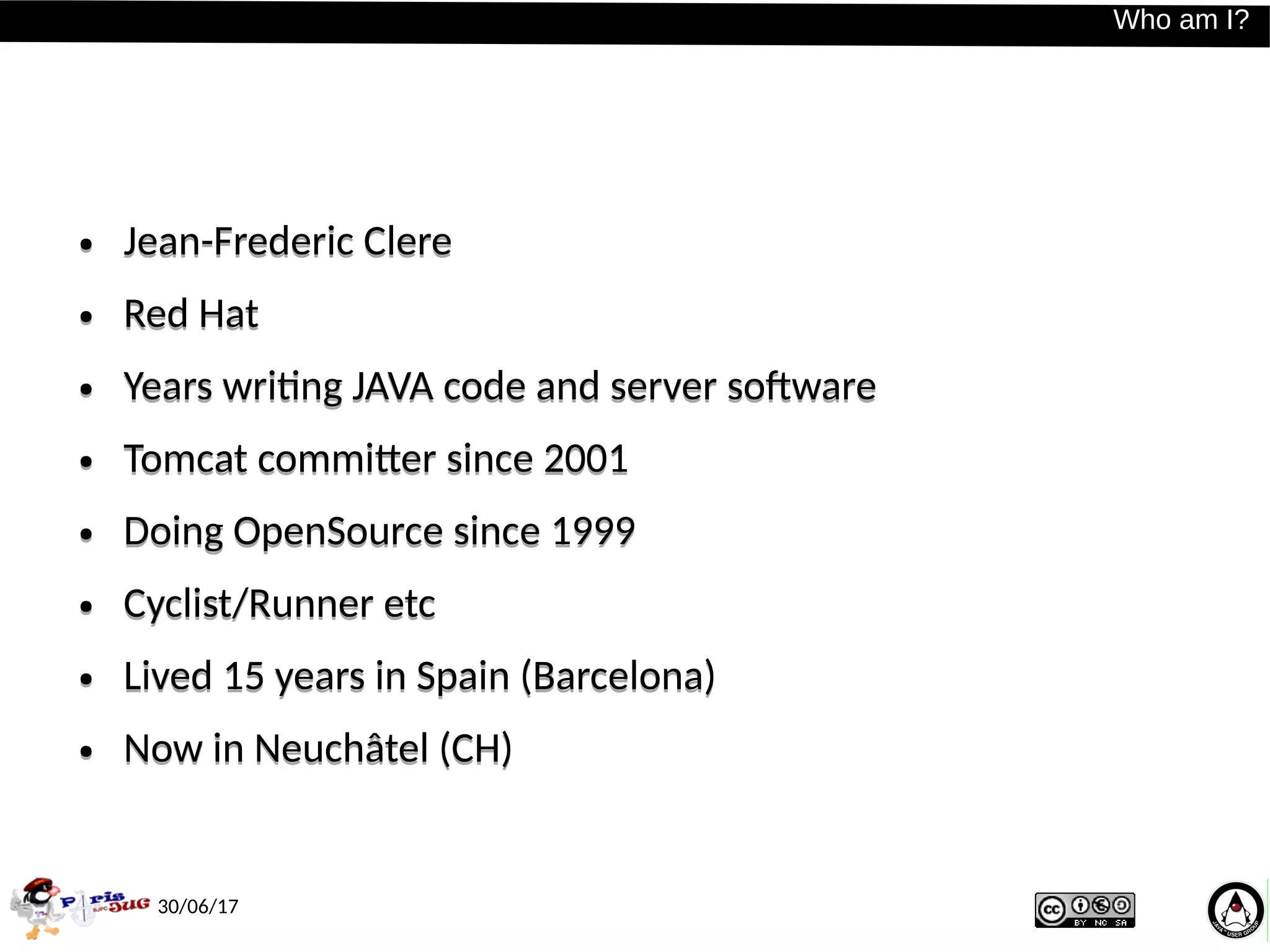 30/06/17
Who am I?Who am I?
● Jean-Frederic Clere
● Red Hat
● Years writing JAVA code and server software
● Tomcat committer since 2001
● Doing OpenSource since 1999
● Cyclist/Runner etc
● Lived 15 years in Spain (Barcelona)
● Now in Neuchâtel (CH)
● Jean-Frederic Clere
● Red Hat
● Years writing JAVA code and server software
● Tomcat committer since 2001
● Doing OpenSource since 1999
● Cyclist/Runner etc
● Lived 15 years in Spain (Barcelona)
● Now in Neuchâtel (CH)
 