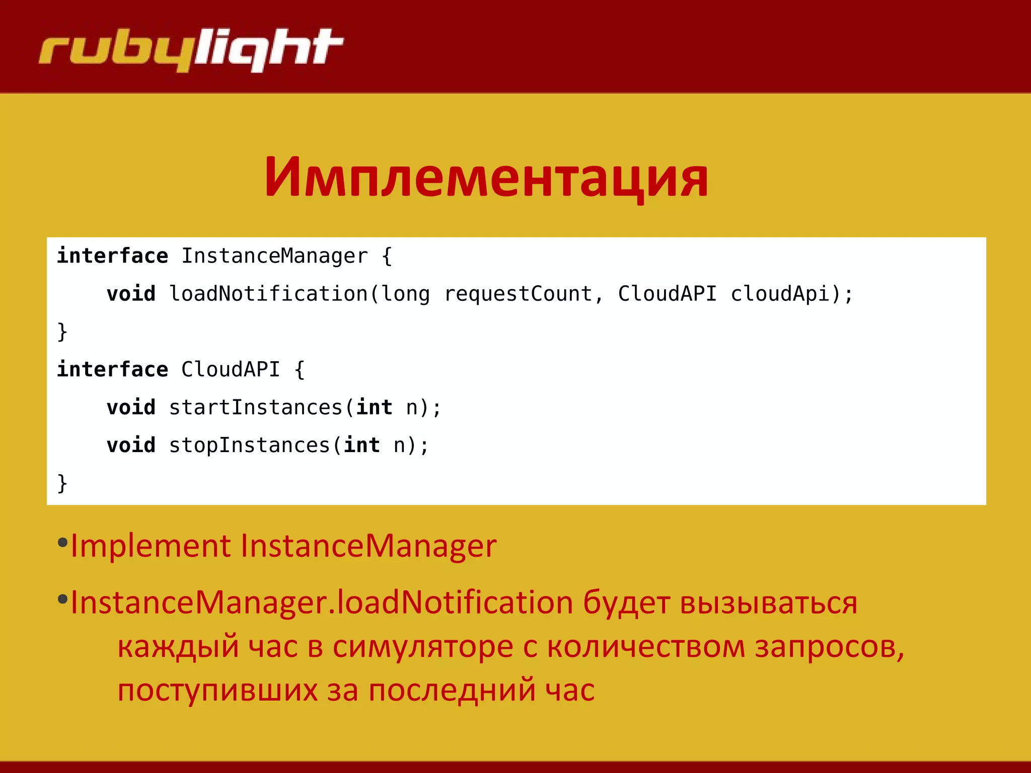 Имплементация
interface InstanceManager {
void loadNotification(long requestCount, CloudAPI cloudApi);
}
interface CloudAPI {
void startInstances(int n);
void stopInstances(int n);
}
●
Implement InstanceManager
●
InstanceManager.loadNotification будет вызываться
каждый час в симуляторе с количеством запросов,
поступивших за последний час
 