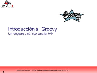 Introduccion a Groovy | © 2008 by «Alex Fuentes»; made available under the GPL v1.0
Introducción a Groovy
Un lenguaje dinámico para la JVM
 